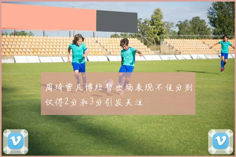 周琦曾凡博短暂出场表现不佳分别仅得2分和3分引发关注