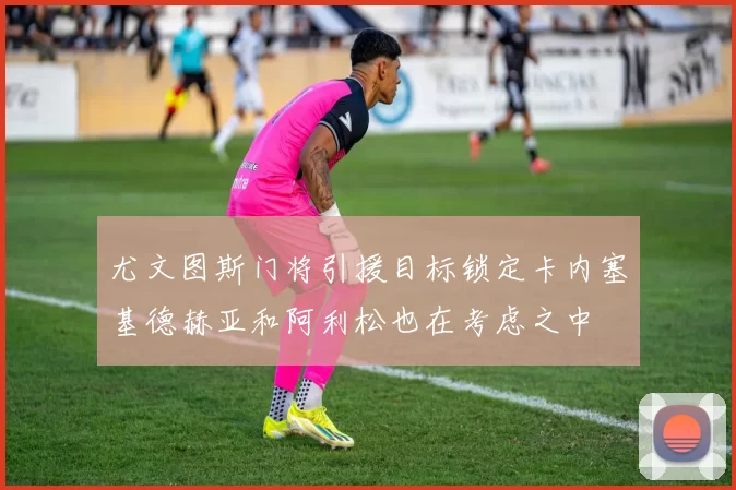 尤文图斯门将引援目标锁定卡内塞基德赫亚和阿利松也在考虑之中