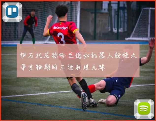 伊万托尼称哈兰德如机器人般强大争金靴期间三场狂进九球