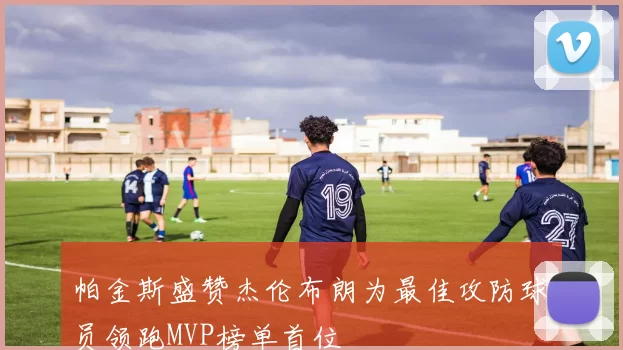 帕金斯盛赞杰伦布朗为最佳攻防球员领跑MVP榜单首位