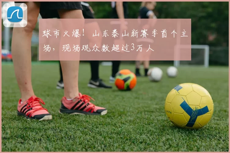 球市火爆！山东泰山新赛季首个主场，现场观众数超过3万人