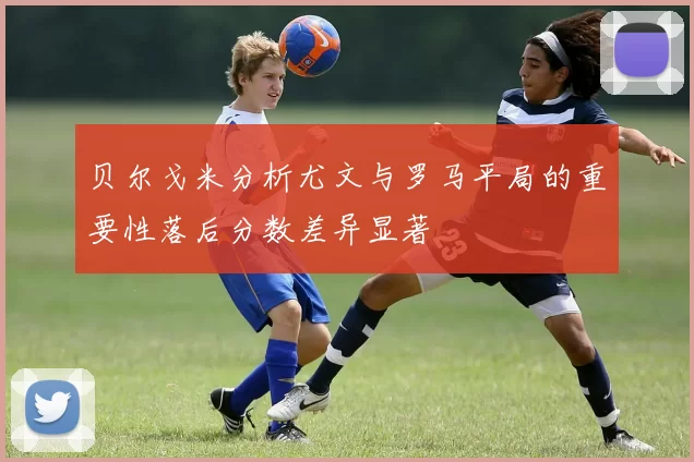贝尔戈米分析尤文与罗马平局的重要性落后分数差异显著