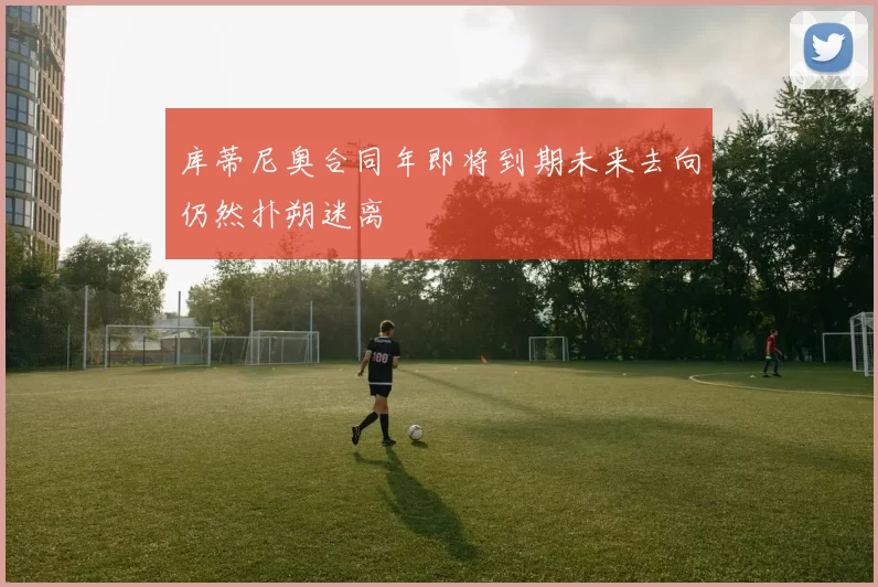 库蒂尼奥合同年即将到期未来去向仍然扑朔迷离