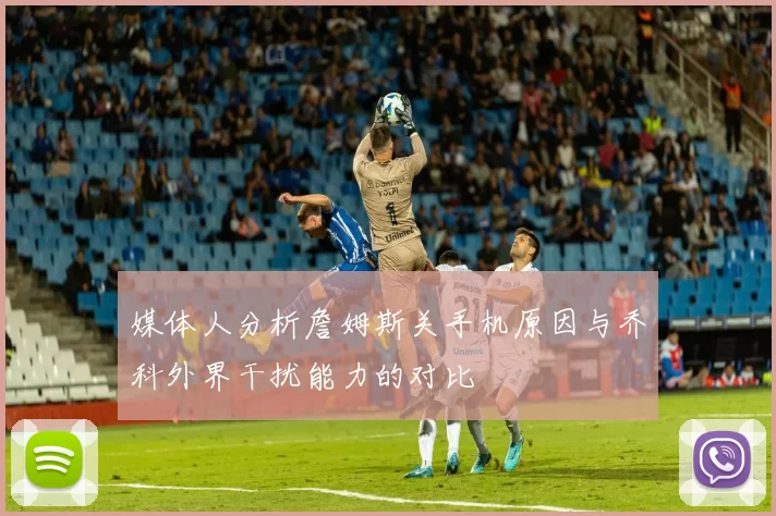 媒体人分析詹姆斯关手机原因与乔科外界干扰能力的对比