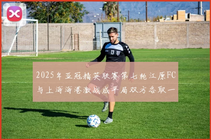 2025年亚冠精英联赛第七轮江原FC与上海海港激战成平局双方各取一分