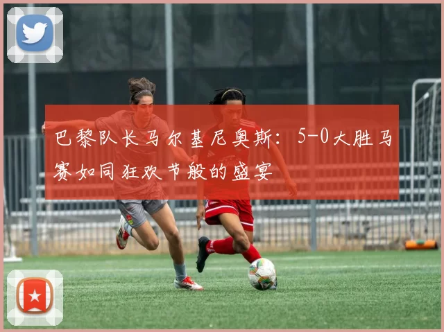 巴黎队长马尔基尼奥斯：5-0大胜马赛如同狂欢节般的盛宴
