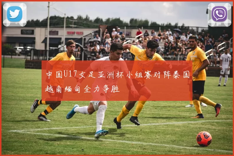 中国U17女足亚洲杯小组赛对阵泰国越南缅甸全力争胜