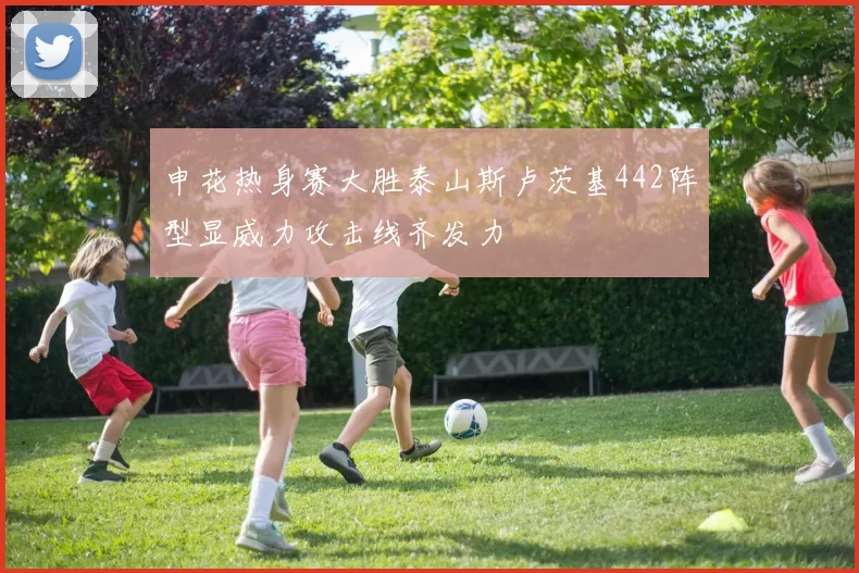 申花热身赛大胜泰山斯卢茨基442阵型显威力攻击线齐发力