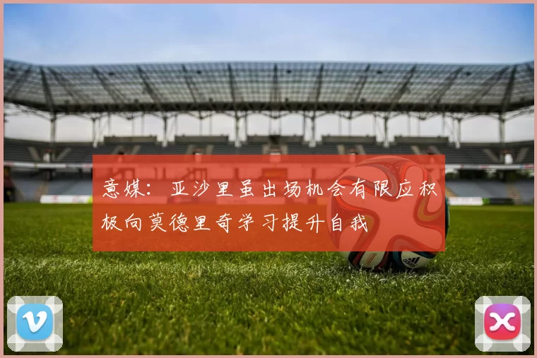 意媒：亚沙里虽出场机会有限应积极向莫德里奇学习提升自我