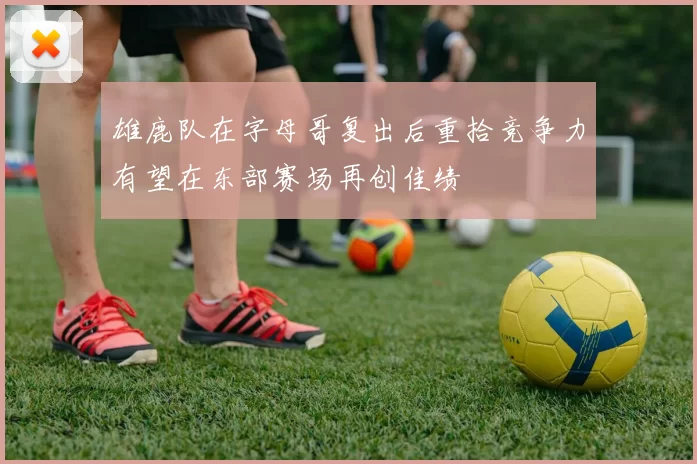雄鹿队在字母哥复出后重拾竞争力有望在东部赛场再创佳绩