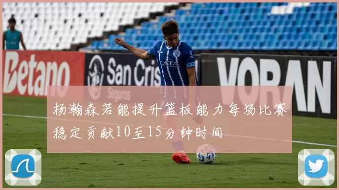 杨瀚森若能提升篮板能力每场比赛稳定贡献10至15分钟时间