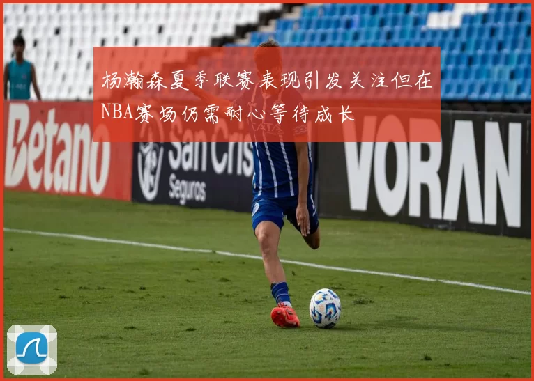 杨瀚森夏季联赛表现引发关注但在NBA赛场仍需耐心等待成长