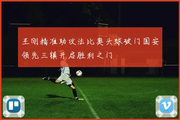 王刚精准助攻法比奥头球破门国安领先三镇开启胜利之门