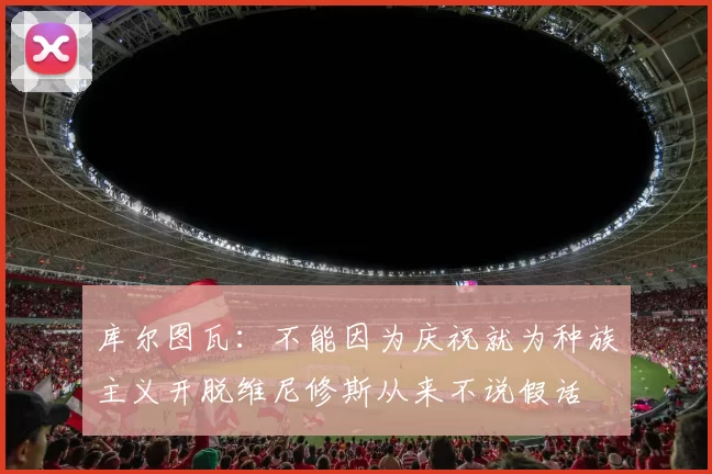 库尔图瓦：不能因为庆祝就为种族主义开脱维尼修斯从来不说假话
