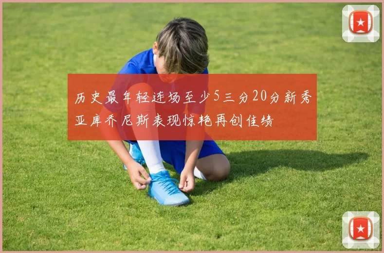 历史最年轻连场至少5三分20分新秀亚库乔尼斯表现惊艳再创佳绩