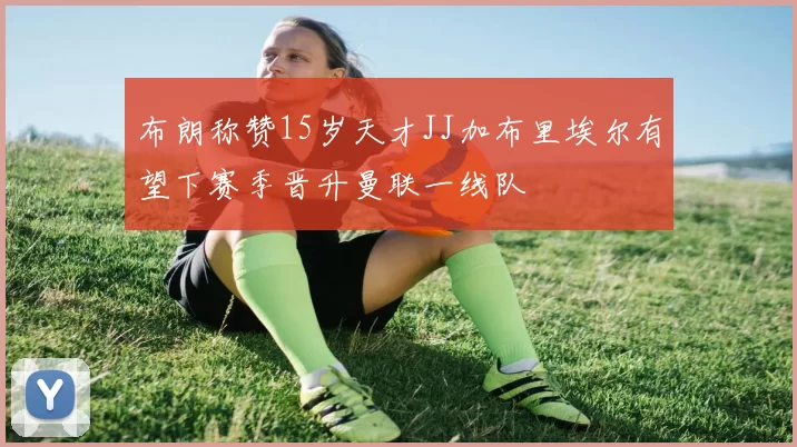 布朗称赞15岁天才JJ加布里埃尔有望下赛季晋升曼联一线队