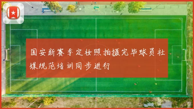 国安新赛季定妆照拍摄完毕球员社媒规范培训同步进行