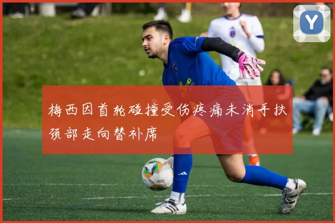 梅西因首轮碰撞受伤疼痛未消手扶颈部走向替补席