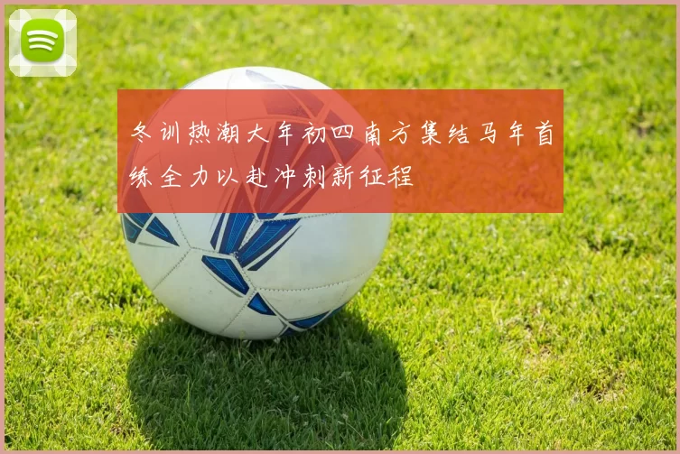 冬训热潮大年初四南方集结马年首练全力以赴冲刺新征程